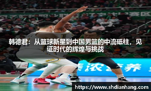 k1集团韩德君：从篮球新星到中国男篮的中流砥柱，见证时代的辉煌与挑战